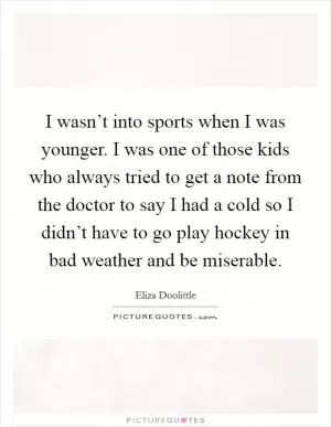 I wasn’t into sports when I was younger. I was one of those kids who always tried to get a note from the doctor to say I had a cold so I didn’t have to go play hockey in bad weather and be miserable Picture Quote #1
