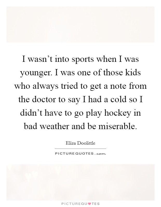 I wasn't into sports when I was younger. I was one of those kids who always tried to get a note from the doctor to say I had a cold so I didn't have to go play hockey in bad weather and be miserable. Picture Quote #1
