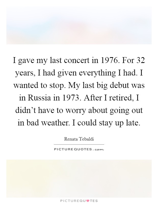 I gave my last concert in 1976. For 32 years, I had given everything I had. I wanted to stop. My last big debut was in Russia in 1973. After I retired, I didn't have to worry about going out in bad weather. I could stay up late. Picture Quote #1