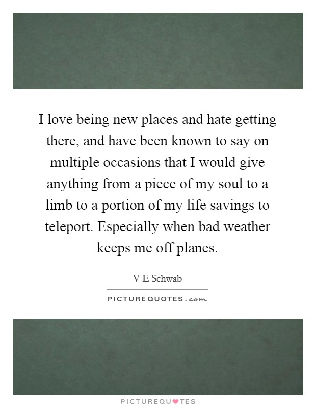 I love being new places and hate getting there, and have been known to say on multiple occasions that I would give anything from a piece of my soul to a limb to a portion of my life savings to teleport. Especially when bad weather keeps me off planes. Picture Quote #1