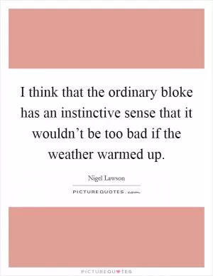 I think that the ordinary bloke has an instinctive sense that it wouldn’t be too bad if the weather warmed up Picture Quote #1