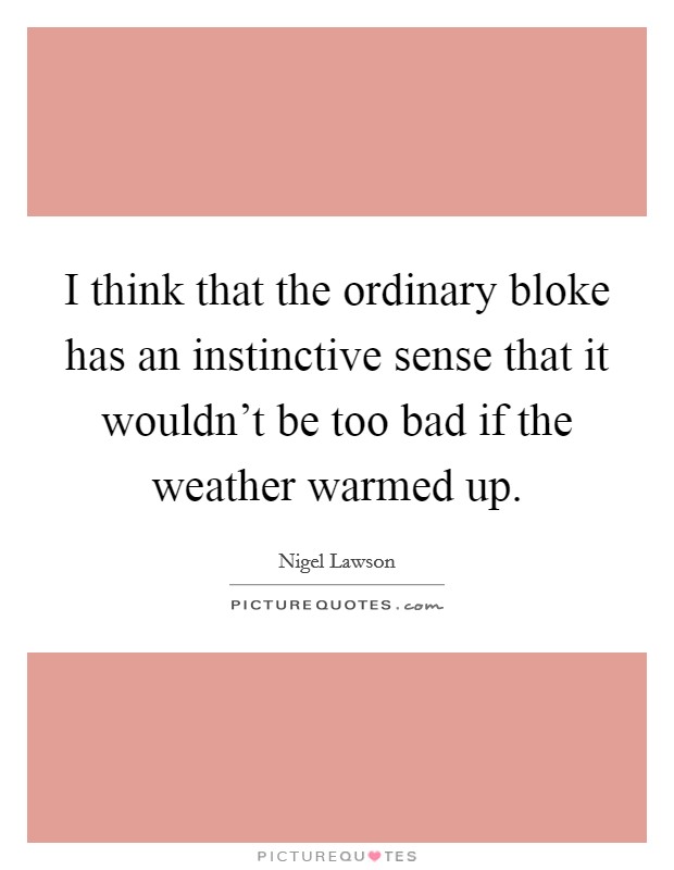I think that the ordinary bloke has an instinctive sense that it wouldn't be too bad if the weather warmed up. Picture Quote #1