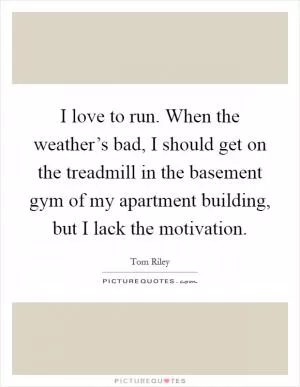 I love to run. When the weather’s bad, I should get on the treadmill in the basement gym of my apartment building, but I lack the motivation Picture Quote #1