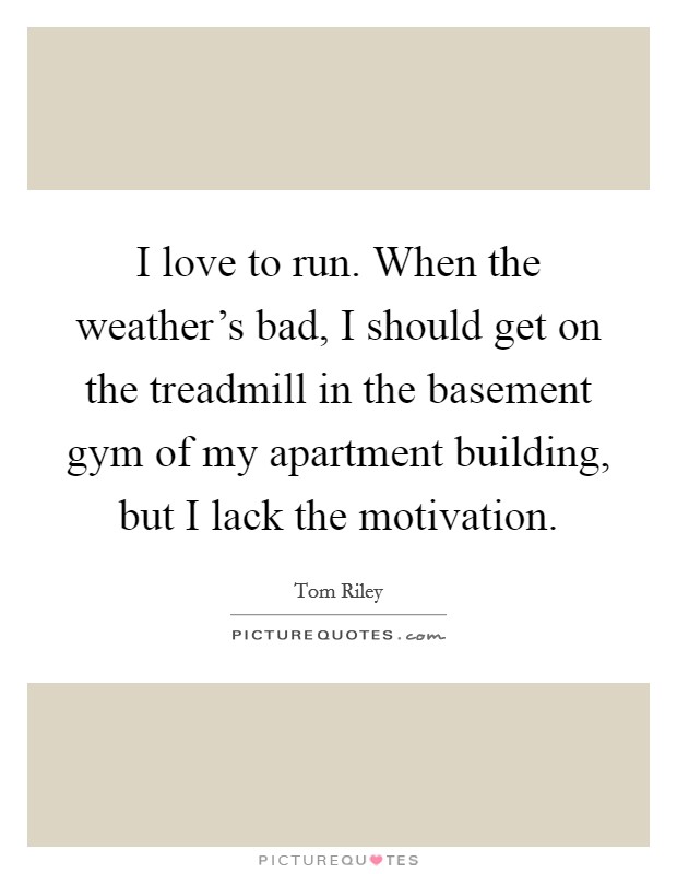I love to run. When the weather's bad, I should get on the treadmill in the basement gym of my apartment building, but I lack the motivation. Picture Quote #1