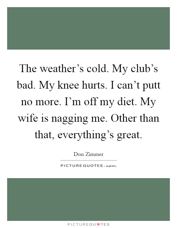 The weather's cold. My club's bad. My knee hurts. I can't putt no more. I'm off my diet. My wife is nagging me. Other than that, everything's great. Picture Quote #1