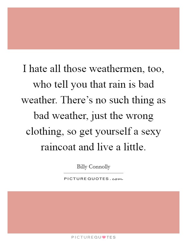 I hate all those weathermen, too, who tell you that rain is bad weather. There's no such thing as bad weather, just the wrong clothing, so get yourself a sexy raincoat and live a little. Picture Quote #1