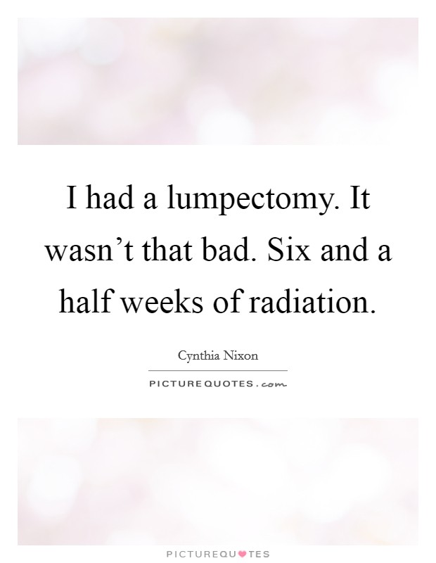 I had a lumpectomy. It wasn't that bad. Six and a half weeks of radiation. Picture Quote #1