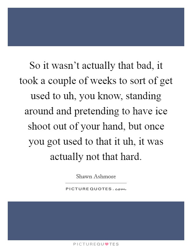 So it wasn't actually that bad, it took a couple of weeks to sort of get used to uh, you know, standing around and pretending to have ice shoot out of your hand, but once you got used to that it uh, it was actually not that hard. Picture Quote #1