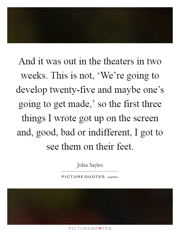 And it was out in the theaters in two weeks. This is not, ‘We're going to develop twenty-five and maybe one's going to get made,' so the first three things I wrote got up on the screen and, good, bad or indifferent, I got to see them on their feet. Picture Quote #1