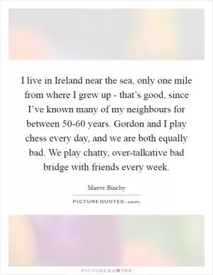 I live in Ireland near the sea, only one mile from where I grew up - that’s good, since I’ve known many of my neighbours for between 50-60 years. Gordon and I play chess every day, and we are both equally bad. We play chatty, over-talkative bad bridge with friends every week Picture Quote #1