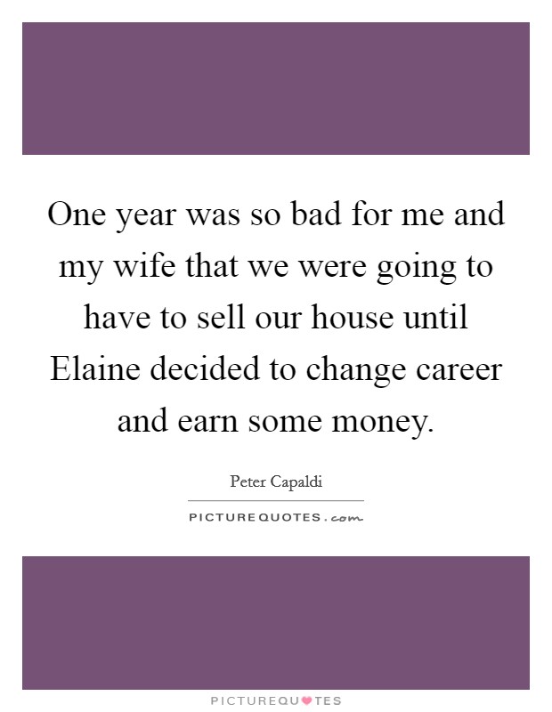 One year was so bad for me and my wife that we were going to have to sell our house until Elaine decided to change career and earn some money. Picture Quote #1