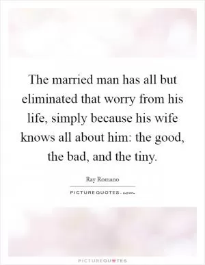 The married man has all but eliminated that worry from his life, simply because his wife knows all about him: the good, the bad, and the tiny Picture Quote #1
