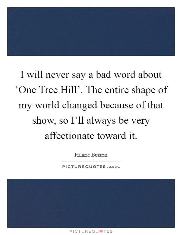 I will never say a bad word about ‘One Tree Hill'. The entire shape of my world changed because of that show, so I'll always be very affectionate toward it. Picture Quote #1