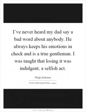 I’ve never heard my dad say a bad word about anybody. He always keeps his emotions in check and is a true gentleman. I was taught that losing it was indulgent, a selfish act Picture Quote #1