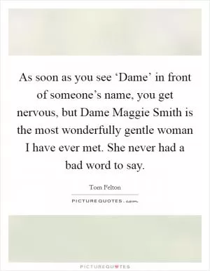 As soon as you see ‘Dame’ in front of someone’s name, you get nervous, but Dame Maggie Smith is the most wonderfully gentle woman I have ever met. She never had a bad word to say Picture Quote #1