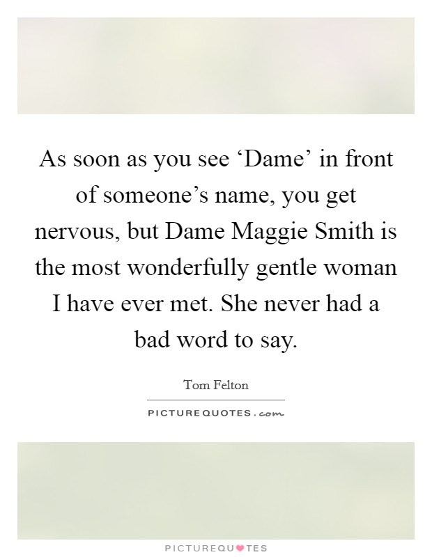 As soon as you see ‘Dame' in front of someone's name, you get nervous, but Dame Maggie Smith is the most wonderfully gentle woman I have ever met. She never had a bad word to say. Picture Quote #1