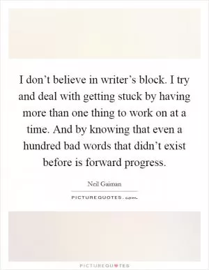I don’t believe in writer’s block. I try and deal with getting stuck by having more than one thing to work on at a time. And by knowing that even a hundred bad words that didn’t exist before is forward progress Picture Quote #1