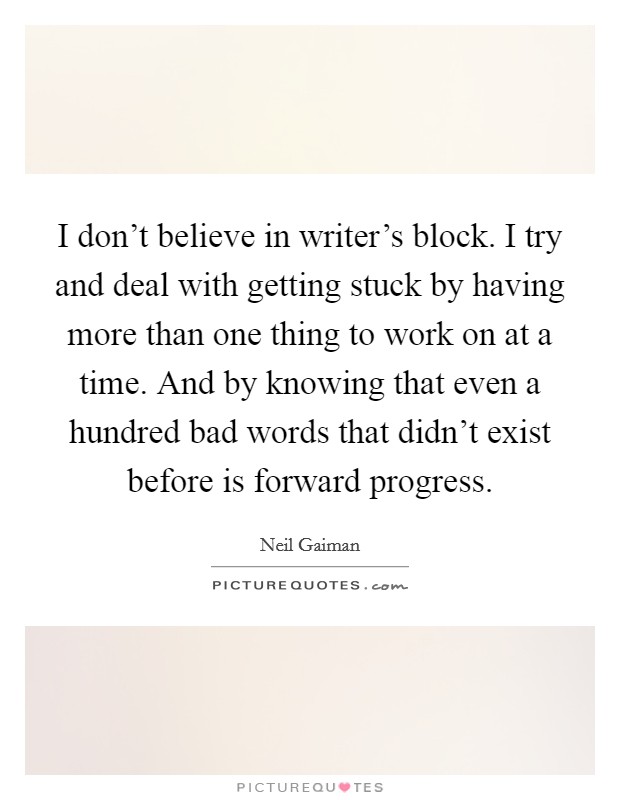I don't believe in writer's block. I try and deal with getting stuck by having more than one thing to work on at a time. And by knowing that even a hundred bad words that didn't exist before is forward progress. Picture Quote #1