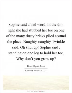 Sophie said a bad word. In the dim light she had stubbed her toe on one of the many dusty bricks piled around the place. Naughty-naughty Twinkle said. Oh shut up! Sophie said , standing on one leg to hold her toe. Why don’t you grow up? Picture Quote #1