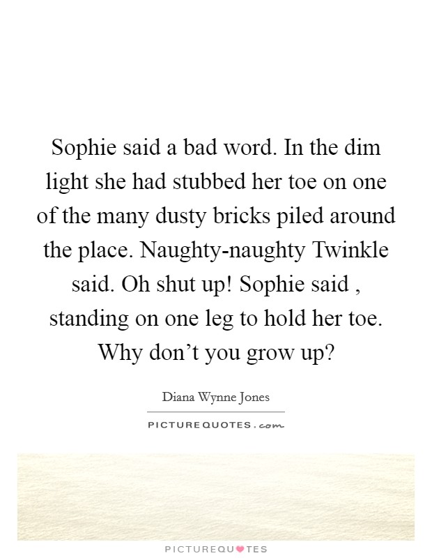 Sophie said a bad word. In the dim light she had stubbed her toe on one of the many dusty bricks piled around the place. Naughty-naughty Twinkle said. Oh shut up! Sophie said , standing on one leg to hold her toe. Why don't you grow up? Picture Quote #1