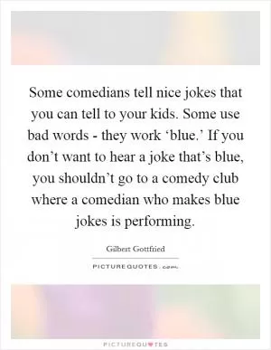 Some comedians tell nice jokes that you can tell to your kids. Some use bad words - they work ‘blue.’ If you don’t want to hear a joke that’s blue, you shouldn’t go to a comedy club where a comedian who makes blue jokes is performing Picture Quote #1