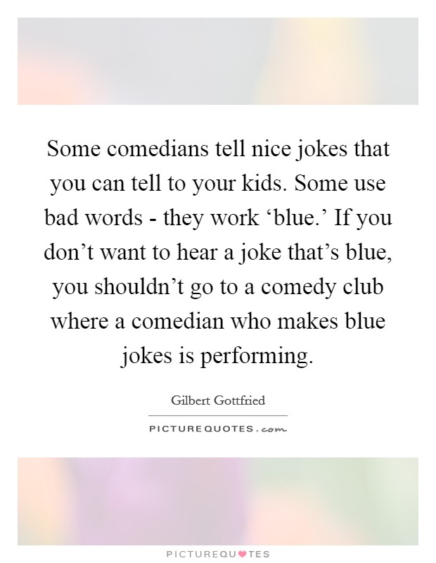 Some comedians tell nice jokes that you can tell to your kids. Some use bad words - they work ‘blue.' If you don't want to hear a joke that's blue, you shouldn't go to a comedy club where a comedian who makes blue jokes is performing. Picture Quote #1