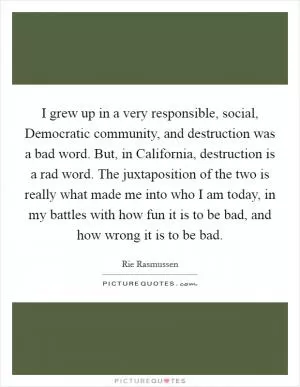 I grew up in a very responsible, social, Democratic community, and destruction was a bad word. But, in California, destruction is a rad word. The juxtaposition of the two is really what made me into who I am today, in my battles with how fun it is to be bad, and how wrong it is to be bad Picture Quote #1
