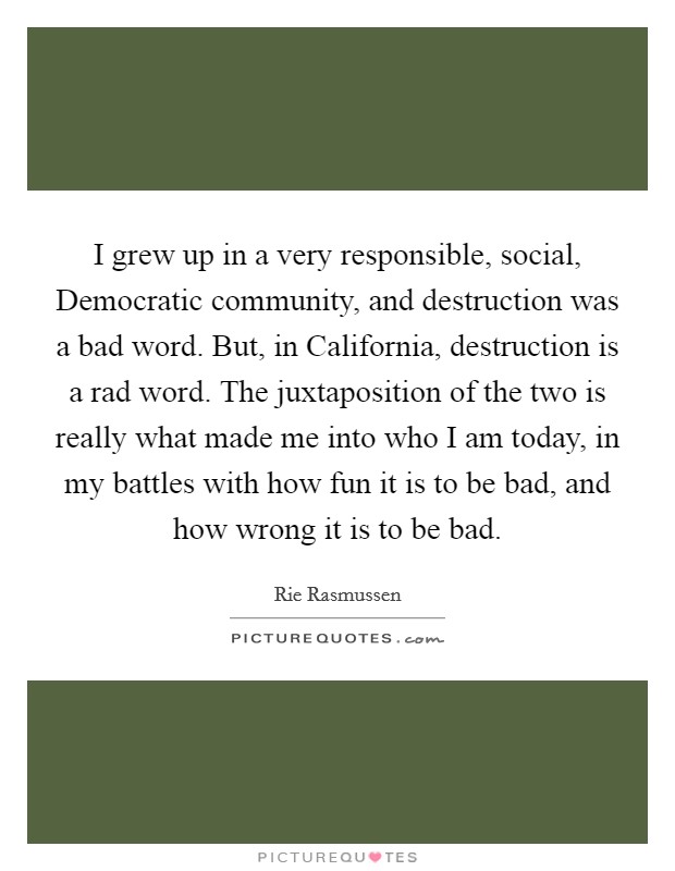 I grew up in a very responsible, social, Democratic community, and destruction was a bad word. But, in California, destruction is a rad word. The juxtaposition of the two is really what made me into who I am today, in my battles with how fun it is to be bad, and how wrong it is to be bad. Picture Quote #1