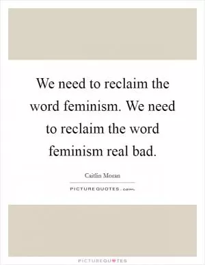 We need to reclaim the word feminism. We need to reclaim the word feminism real bad Picture Quote #1