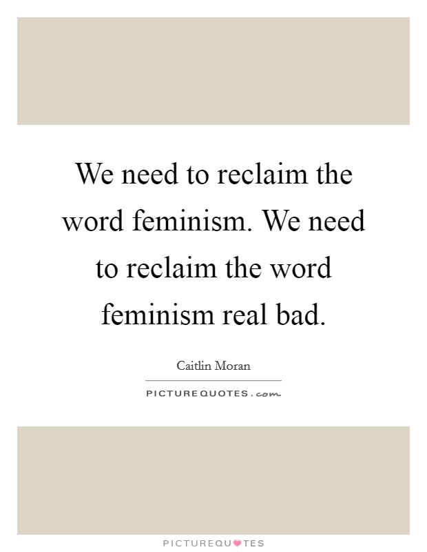 We need to reclaim the word feminism. We need to reclaim the word feminism real bad. Picture Quote #1