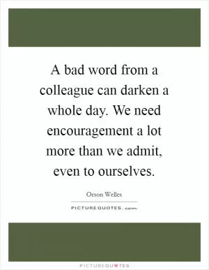 A bad word from a colleague can darken a whole day. We need encouragement a lot more than we admit, even to ourselves Picture Quote #1