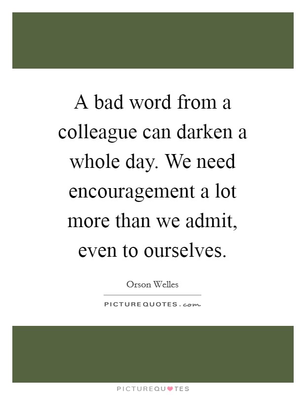 A bad word from a colleague can darken a whole day. We need encouragement a lot more than we admit, even to ourselves. Picture Quote #1