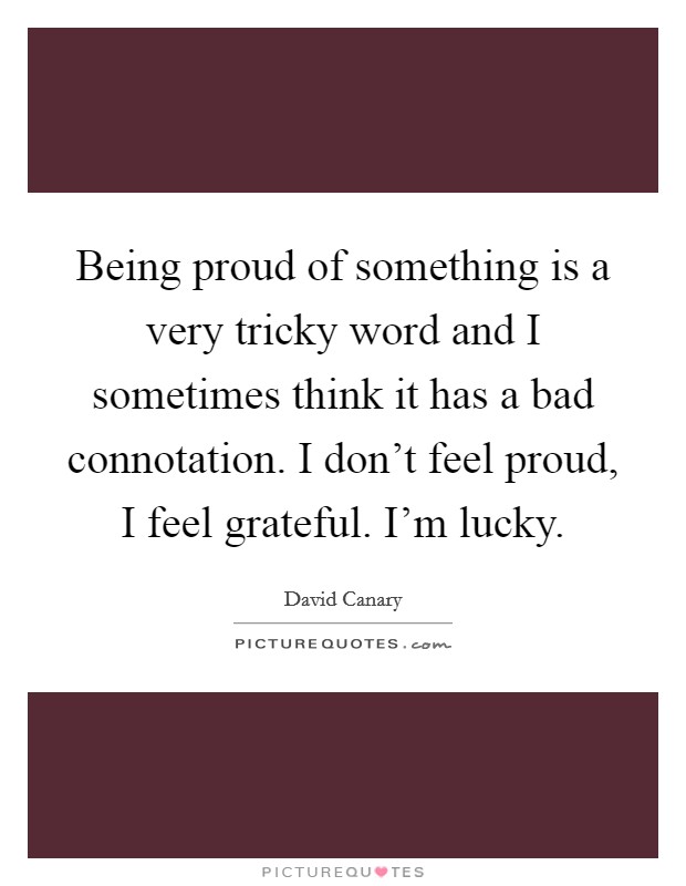 Being proud of something is a very tricky word and I sometimes think it has a bad connotation. I don't feel proud, I feel grateful. I'm lucky. Picture Quote #1