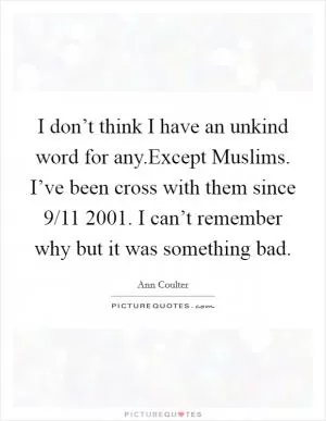 I don’t think I have an unkind word for any.Except Muslims. I’ve been cross with them since 9/11 2001. I can’t remember why but it was something bad Picture Quote #1