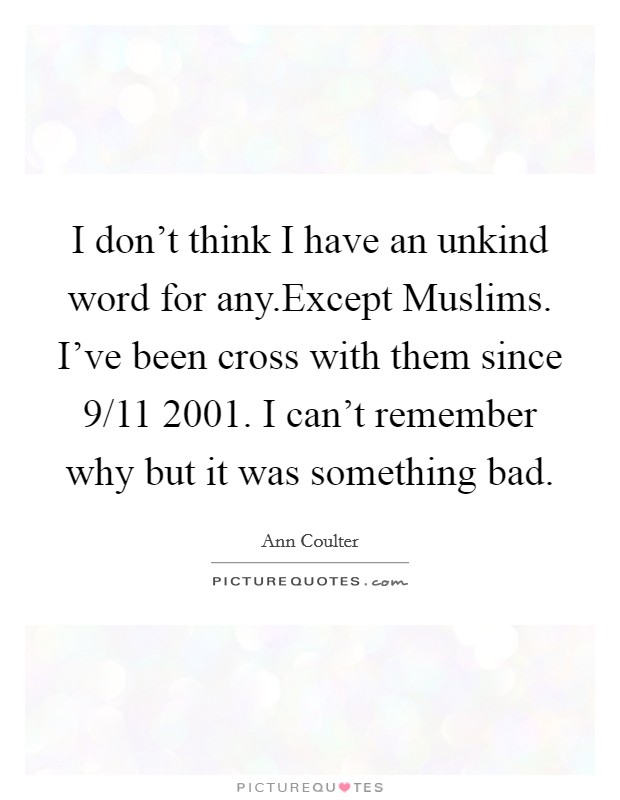 I don't think I have an unkind word for any.Except Muslims. I've been cross with them since 9/11 2001. I can't remember why but it was something bad. Picture Quote #1