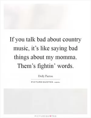 If you talk bad about country music, it’s like saying bad things about my momma. Them’s fightin’ words Picture Quote #1