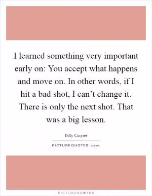 I learned something very important early on: You accept what happens and move on. In other words, if I hit a bad shot, I can’t change it. There is only the next shot. That was a big lesson Picture Quote #1