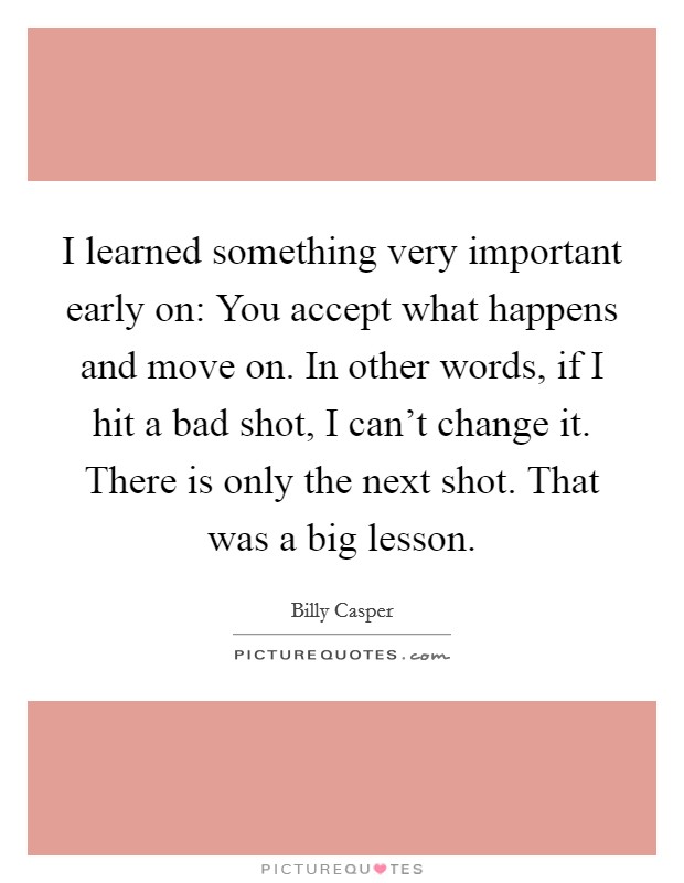 I learned something very important early on: You accept what happens and move on. In other words, if I hit a bad shot, I can't change it. There is only the next shot. That was a big lesson. Picture Quote #1