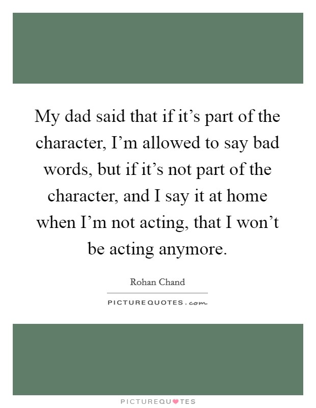 My dad said that if it's part of the character, I'm allowed to say bad words, but if it's not part of the character, and I say it at home when I'm not acting, that I won't be acting anymore. Picture Quote #1
