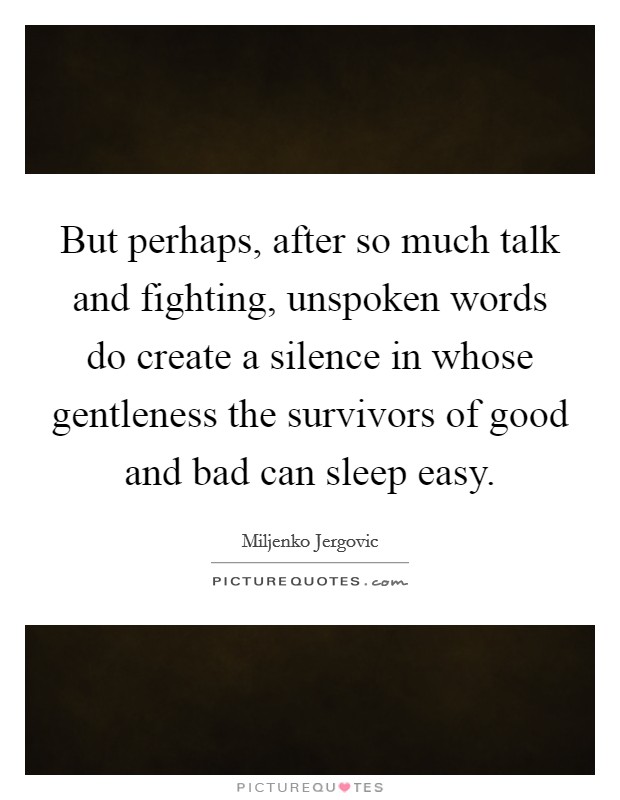 But perhaps, after so much talk and fighting, unspoken words do create a silence in whose gentleness the survivors of good and bad can sleep easy. Picture Quote #1