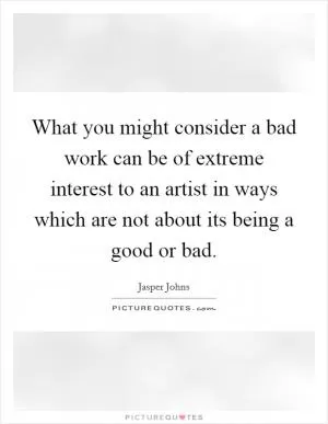What you might consider a bad work can be of extreme interest to an artist in ways which are not about its being a good or bad Picture Quote #1