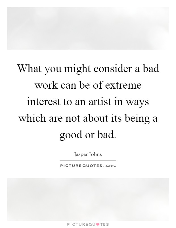 What you might consider a bad work can be of extreme interest to an artist in ways which are not about its being a good or bad. Picture Quote #1