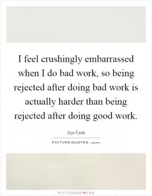 I feel crushingly embarrassed when I do bad work, so being rejected after doing bad work is actually harder than being rejected after doing good work Picture Quote #1