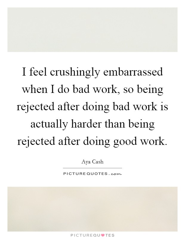 I feel crushingly embarrassed when I do bad work, so being rejected after doing bad work is actually harder than being rejected after doing good work. Picture Quote #1