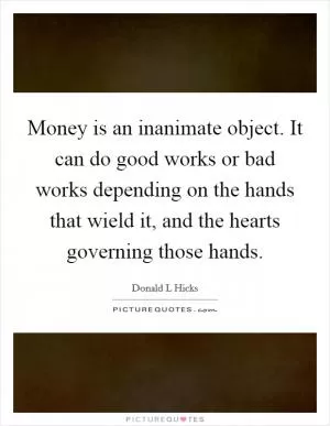 Money is an inanimate object. It can do good works or bad works depending on the hands that wield it, and the hearts governing those hands Picture Quote #1