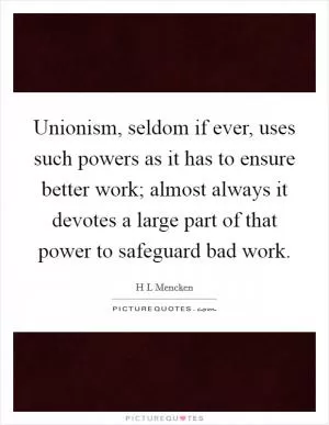 Unionism, seldom if ever, uses such powers as it has to ensure better work; almost always it devotes a large part of that power to safeguard bad work Picture Quote #1