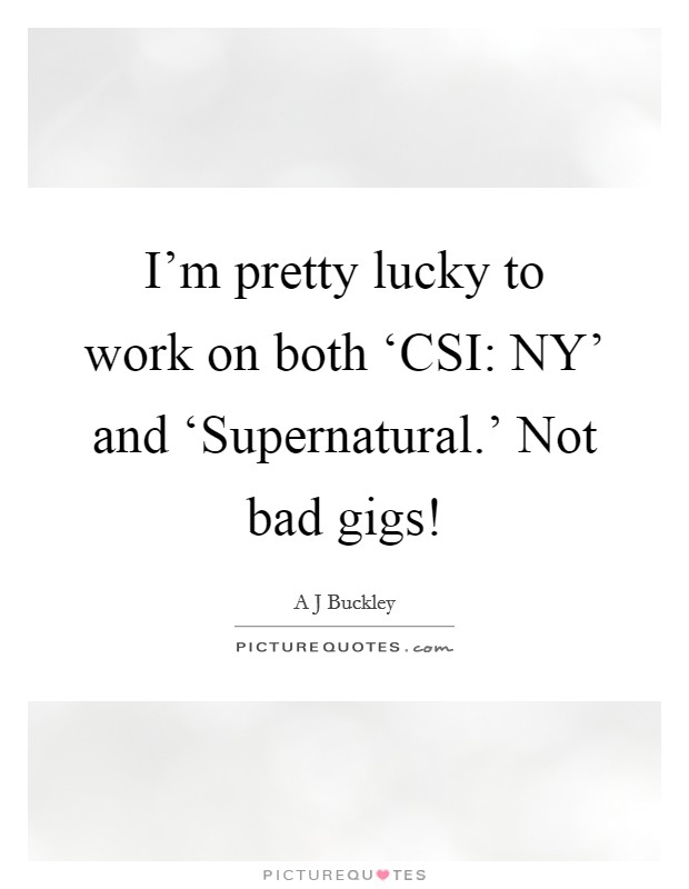I'm pretty lucky to work on both ‘CSI: NY' and ‘Supernatural.' Not bad gigs! Picture Quote #1