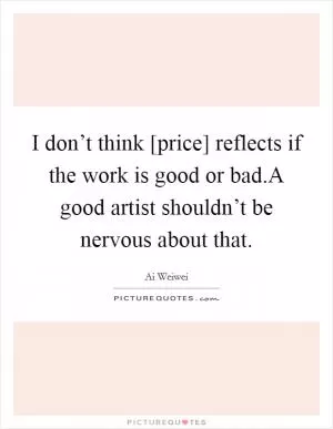 I don’t think [price] reflects if the work is good or bad.A good artist shouldn’t be nervous about that Picture Quote #1
