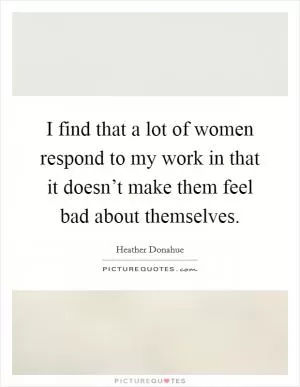 I find that a lot of women respond to my work in that it doesn’t make them feel bad about themselves Picture Quote #1