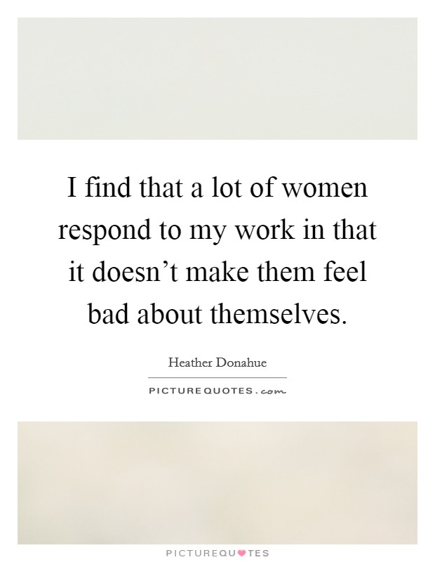 I find that a lot of women respond to my work in that it doesn't make them feel bad about themselves. Picture Quote #1